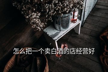 怎么把一個賣白酒的店經(jīng)營好