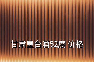 甘肅皇臺(tái)酒52度 價(jià)格