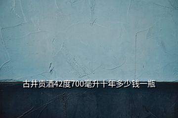 古井貢酒42度700毫升十年多少錢一瓶