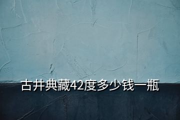 古井典藏42度多少錢一瓶