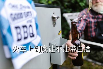 火車上到底讓不讓帶白酒