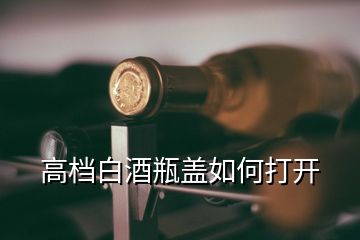 高檔白酒瓶蓋如何打開