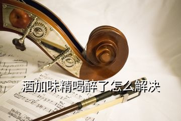 酒加味精喝醉了怎么解決