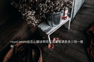 royal estate這怎么翻譯啊現(xiàn)在這葡萄酒賣多少錢一瓶啊