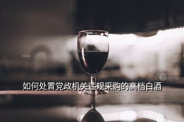 如何處置黨政機(jī)關(guān)違規(guī)采購的高檔白酒