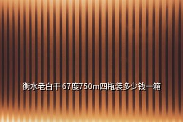 衡水老白干 67度750m四瓶裝多少錢一箱