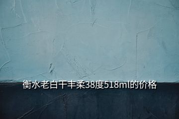 衡水老白干豐柔38度518ml的價格