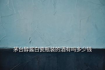 茅臺(tái)醇醬白瓷瓶裝的酒有嗎多少錢