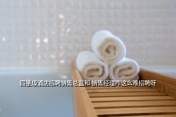 四星級酒店招聘銷售總監(jiān)和 銷售經理咋這么難招聘呀