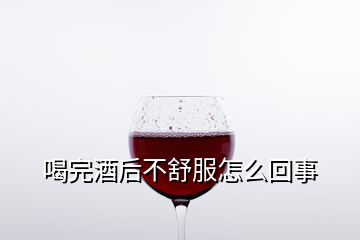 喝完酒后不舒服怎么回事