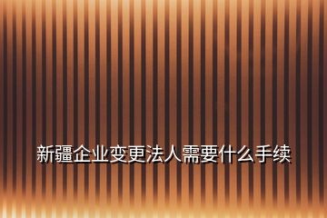 新疆企業(yè)變更法人需要什么手續(xù)