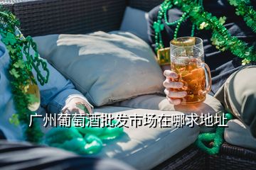 廣州葡萄酒批發(fā)市場在哪求地址