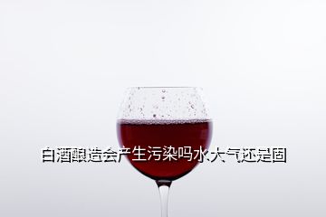 白酒釀造會產(chǎn)生污染嗎水大氣還是固