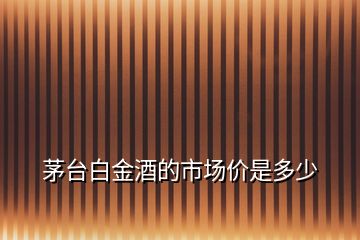 茅臺(tái)白金酒的市場(chǎng)價(jià)是多少