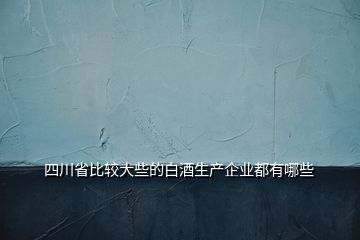 四川省比較大些的白酒生產(chǎn)企業(yè)都有哪些