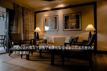 在不知道的情況下銷售了假茅臺取保候?qū)徱院笤撛觞N辦才能把事情徹