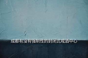 成都有沒有強(qiáng)制性的封閉式戒酒中心