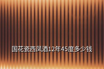 國(guó)花瓷西鳳酒12年45度多少錢