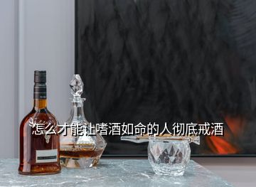 怎么才能讓嗜酒如命的人徹底戒酒