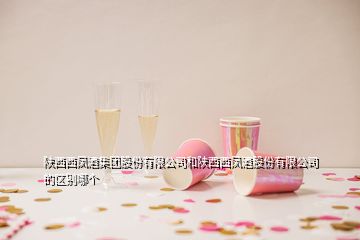 陜西西鳳酒集團(tuán)股份有限公司和陜西西鳳酒股份有限公司的區(qū)別哪個(gè)