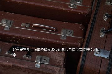 瀘州老窖頭曲38度價格是多少10年12月份的兩瓶想送人怕拿