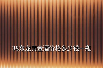 38東龍黃金酒價格多少錢一瓶