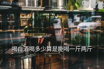 喝白酒喝多少算是能喝一斤兩斤