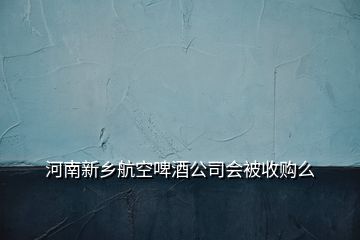 河南新鄉(xiāng)航空啤酒公司會(huì)被收購么