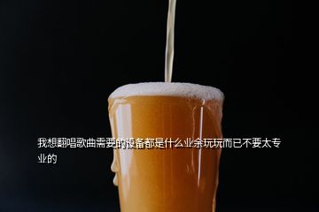 我想翻唱歌曲需要的設(shè)備都是什么業(yè)余玩玩而已不要太專業(yè)的