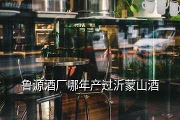 魯源酒廠哪年產過沂蒙山酒