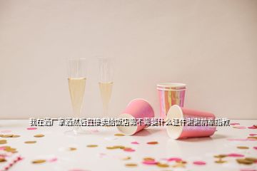 我在酒廠拿酒然后直接賣給飯店需不需要什么證件謝謝前輩指教