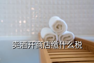 賣酒開商店繳什么稅