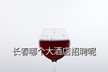 長(zhǎng)春哪個(gè)大酒店招聘呢