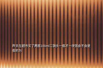 昨天在超市買了兩瓶100ml二鍋頭一瓶才一塊錢會不會是假的為