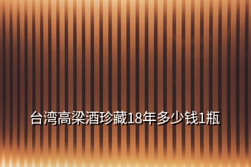 臺(tái)灣高梁酒珍藏18年多少錢1瓶