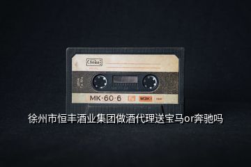 徐州市恒豐酒業(yè)集團(tuán)做酒代理送寶馬or奔馳嗎