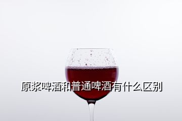 原漿啤酒和普通啤酒有什么區(qū)別