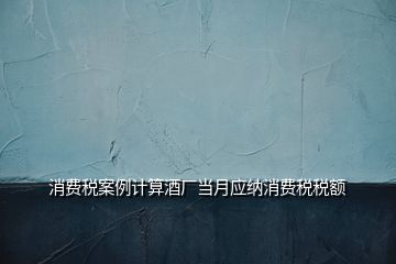 消費稅案例計算酒廠當月應(yīng)納消費稅稅額