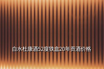 白水杜康酒52度鐵盒20年貢酒價(jià)格