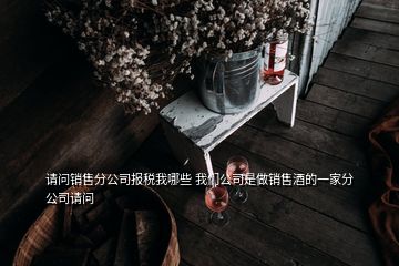 請(qǐng)問銷售分公司報(bào)稅我哪些 我們公司是做銷售酒的一家分公司請(qǐng)問