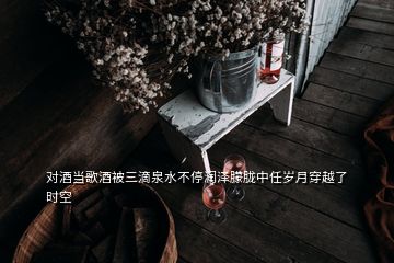 對酒當(dāng)歌酒被三滴泉水不停潤澤朦朧中任歲月穿越了時(shí)空